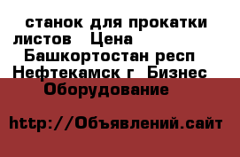 станок для прокатки листов › Цена ­ 1 000 000 - Башкортостан респ., Нефтекамск г. Бизнес » Оборудование   